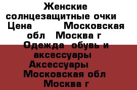 Женские солнцезащитные очки. › Цена ­ 400 - Московская обл., Москва г. Одежда, обувь и аксессуары » Аксессуары   . Московская обл.,Москва г.